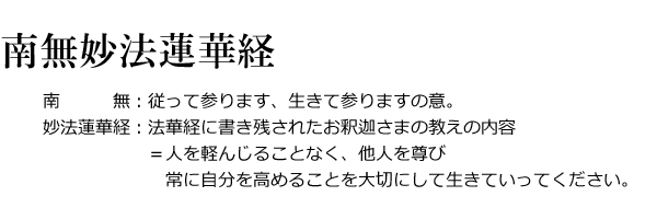 南無妙法蓮華経
南無：従って参ります、生きて参りますの意。
妙法蓮華経：法華経に書き残されたお釈迦さまの教えの内容＝（人を軽んじることなく、他人を尊び常に自分を高めることを大切にして生きていってください。）